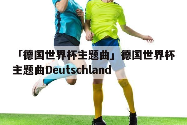 德国世界杯 主题曲 德国世界杯主题曲是什么 德国世界杯 主题曲 德国世界杯主题曲是什么